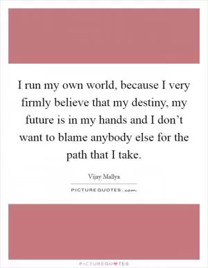 I run my own world, because I very firmly believe that my destiny, my future is in my hands and I don’t want to blame anybody else for the path that I take Picture Quote #1