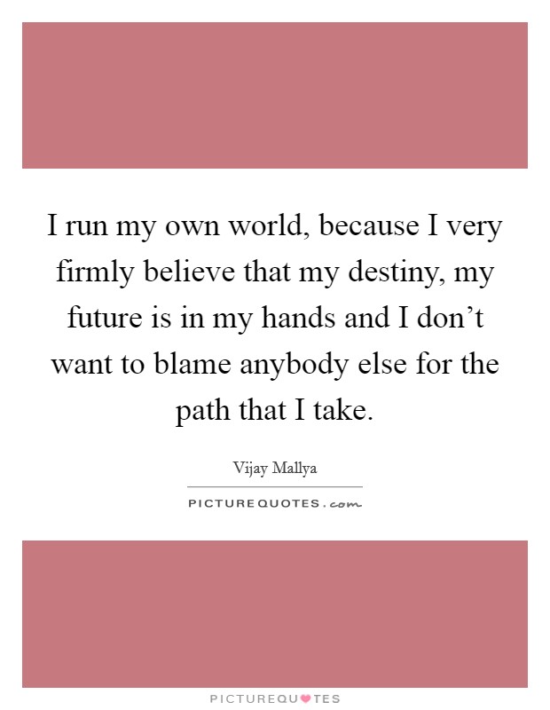 I run my own world, because I very firmly believe that my destiny, my future is in my hands and I don't want to blame anybody else for the path that I take. Picture Quote #1
