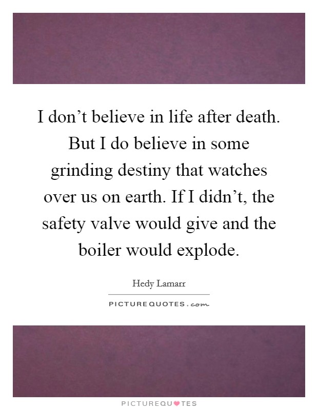 I don't believe in life after death. But I do believe in some grinding destiny that watches over us on earth. If I didn't, the safety valve would give and the boiler would explode. Picture Quote #1