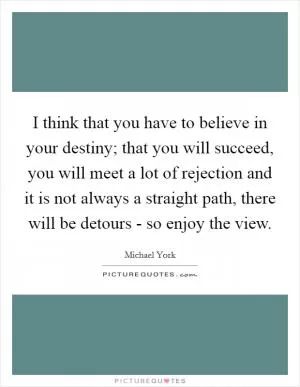 I think that you have to believe in your destiny; that you will succeed, you will meet a lot of rejection and it is not always a straight path, there will be detours - so enjoy the view Picture Quote #1