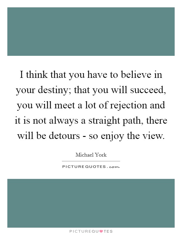 I think that you have to believe in your destiny; that you will succeed, you will meet a lot of rejection and it is not always a straight path, there will be detours - so enjoy the view. Picture Quote #1