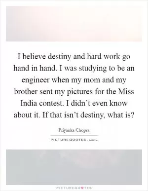 I believe destiny and hard work go hand in hand. I was studying to be an engineer when my mom and my brother sent my pictures for the Miss India contest. I didn’t even know about it. If that isn’t destiny, what is? Picture Quote #1