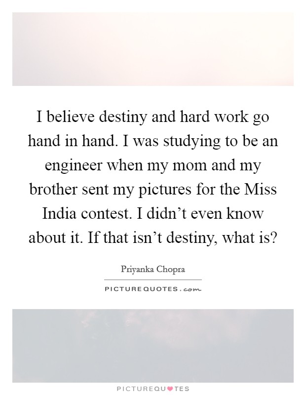I believe destiny and hard work go hand in hand. I was studying to be an engineer when my mom and my brother sent my pictures for the Miss India contest. I didn't even know about it. If that isn't destiny, what is? Picture Quote #1