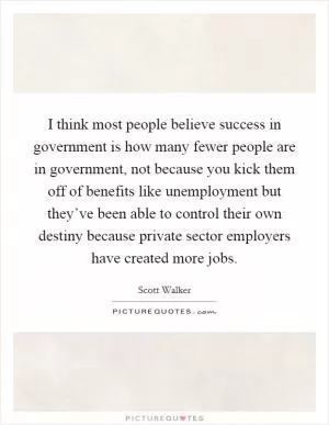 I think most people believe success in government is how many fewer people are in government, not because you kick them off of benefits like unemployment but they’ve been able to control their own destiny because private sector employers have created more jobs Picture Quote #1