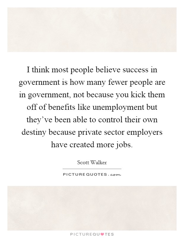 I think most people believe success in government is how many fewer people are in government, not because you kick them off of benefits like unemployment but they've been able to control their own destiny because private sector employers have created more jobs. Picture Quote #1
