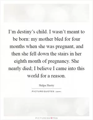 I’m destiny’s child. I wasn’t meant to be born: my mother bled for four months when she was pregnant, and then she fell down the stairs in her eighth month of pregnancy. She nearly died; I believe I came into this world for a reason Picture Quote #1
