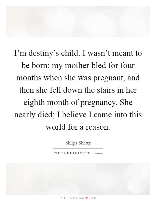 I'm destiny's child. I wasn't meant to be born: my mother bled for four months when she was pregnant, and then she fell down the stairs in her eighth month of pregnancy. She nearly died; I believe I came into this world for a reason. Picture Quote #1