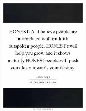 HONESTLY .I believe people are intimidated with truthful/ outspoken people. HONESTYwill help you grow and it shows maturity.HONESTpeople will push you closer towards your destiny Picture Quote #1