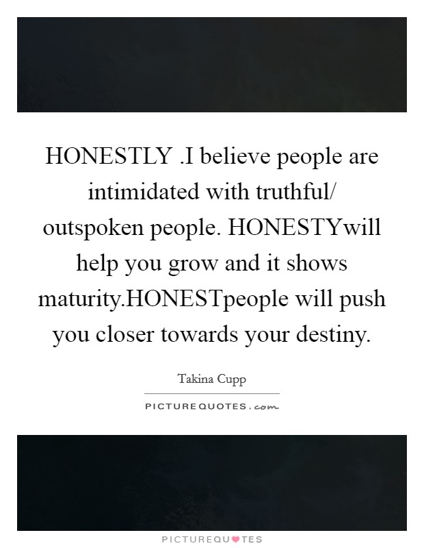 HONESTLY .I believe people are intimidated with truthful/ outspoken people. HONESTYwill help you grow and it shows maturity.HONESTpeople will push you closer towards your destiny. Picture Quote #1