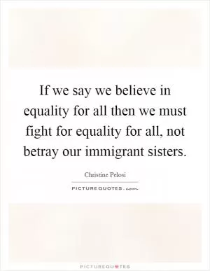 If we say we believe in equality for all then we must fight for equality for all, not betray our immigrant sisters Picture Quote #1
