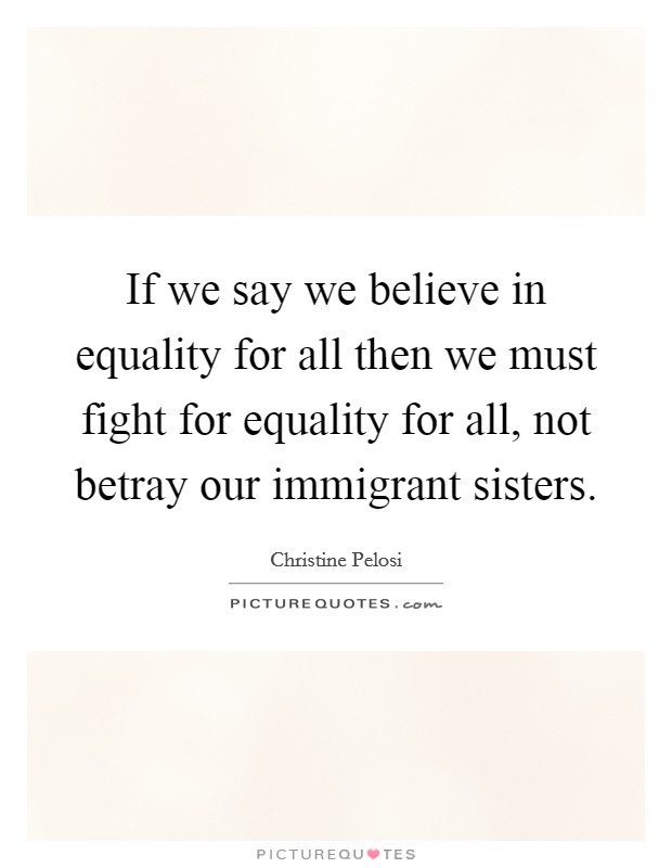 If we say we believe in equality for all then we must fight for equality for all, not betray our immigrant sisters. Picture Quote #1