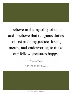 I believe in the equality of man; and I believe that religious duties consist in doing justice, loving mercy, and endeavoring to make our fellow-creatures happy Picture Quote #1