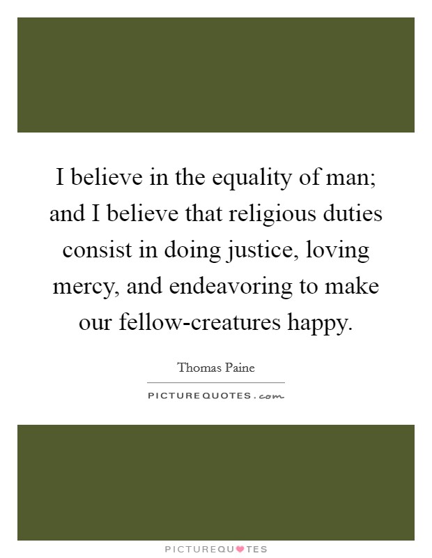 I believe in the equality of man; and I believe that religious duties consist in doing justice, loving mercy, and endeavoring to make our fellow-creatures happy. Picture Quote #1