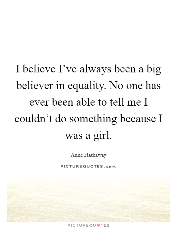 I believe I've always been a big believer in equality. No one has ever been able to tell me I couldn't do something because I was a girl. Picture Quote #1