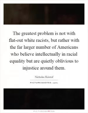 The greatest problem is not with flat-out white racists, but rather with the far larger number of Americans who believe intellectually in racial equality but are quietly oblivious to injustice around them Picture Quote #1