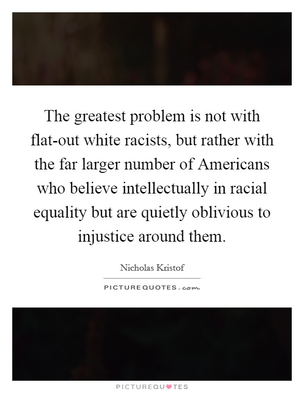 The greatest problem is not with flat-out white racists, but rather with the far larger number of Americans who believe intellectually in racial equality but are quietly oblivious to injustice around them. Picture Quote #1