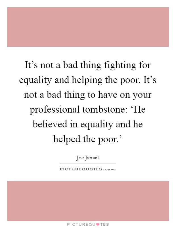 It's not a bad thing fighting for equality and helping the poor. It's not a bad thing to have on your professional tombstone: ‘He believed in equality and he helped the poor.' Picture Quote #1