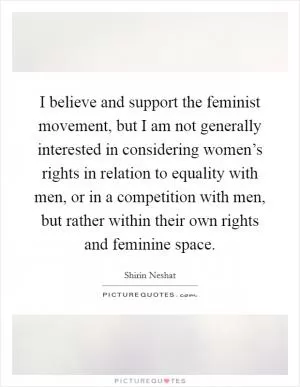 I believe and support the feminist movement, but I am not generally interested in considering women’s rights in relation to equality with men, or in a competition with men, but rather within their own rights and feminine space Picture Quote #1