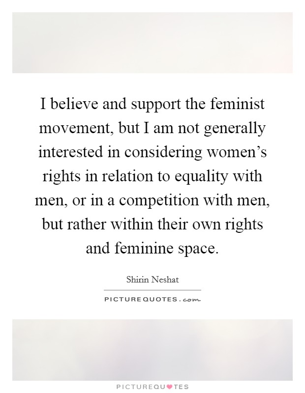 I believe and support the feminist movement, but I am not generally interested in considering women's rights in relation to equality with men, or in a competition with men, but rather within their own rights and feminine space. Picture Quote #1