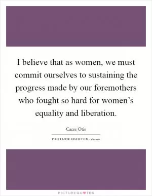 I believe that as women, we must commit ourselves to sustaining the progress made by our foremothers who fought so hard for women’s equality and liberation Picture Quote #1
