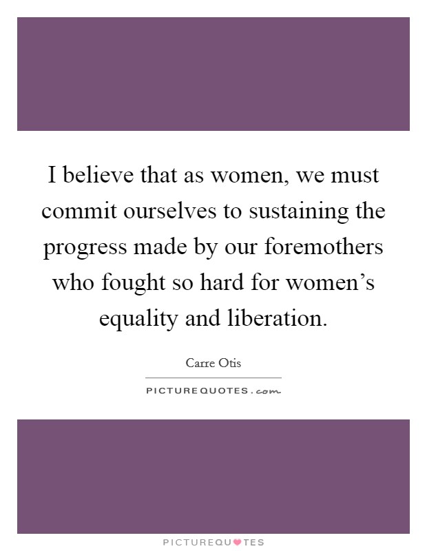 I believe that as women, we must commit ourselves to sustaining the progress made by our foremothers who fought so hard for women's equality and liberation. Picture Quote #1