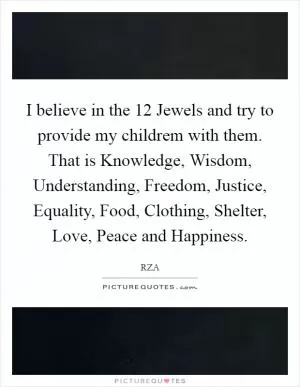 I believe in the 12 Jewels and try to provide my childrem with them. That is Knowledge, Wisdom, Understanding, Freedom, Justice, Equality, Food, Clothing, Shelter, Love, Peace and Happiness Picture Quote #1