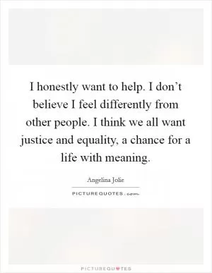 I honestly want to help. I don’t believe I feel differently from other people. I think we all want justice and equality, a chance for a life with meaning Picture Quote #1
