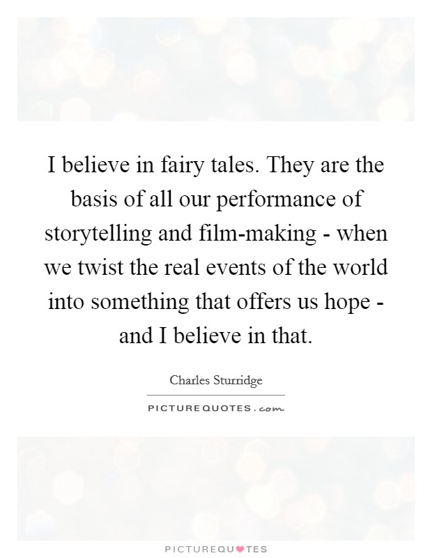 I believe in fairy tales. They are the basis of all our performance of storytelling and film-making - when we twist the real events of the world into something that offers us hope - and I believe in that. Picture Quote #1