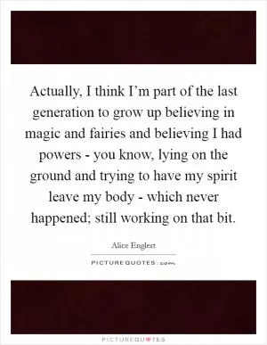 Actually, I think I’m part of the last generation to grow up believing in magic and fairies and believing I had powers - you know, lying on the ground and trying to have my spirit leave my body - which never happened; still working on that bit Picture Quote #1