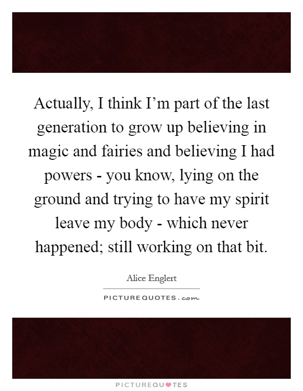 Actually, I think I'm part of the last generation to grow up believing in magic and fairies and believing I had powers - you know, lying on the ground and trying to have my spirit leave my body - which never happened; still working on that bit. Picture Quote #1