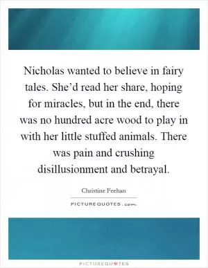 Nicholas wanted to believe in fairy tales. She’d read her share, hoping for miracles, but in the end, there was no hundred acre wood to play in with her little stuffed animals. There was pain and crushing disillusionment and betrayal Picture Quote #1