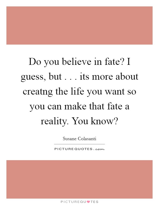 Do you believe in fate? I guess, but . . . its more about creatng the life you want so you can make that fate a reality. You know? Picture Quote #1