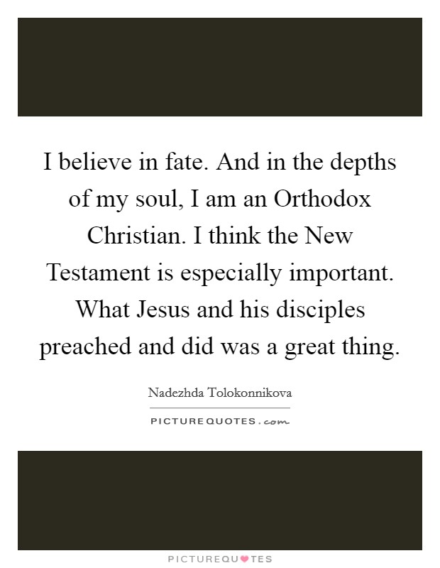 I believe in fate. And in the depths of my soul, I am an Orthodox Christian. I think the New Testament is especially important. What Jesus and his disciples preached and did was a great thing. Picture Quote #1