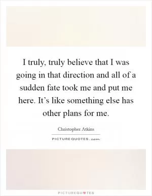I truly, truly believe that I was going in that direction and all of a sudden fate took me and put me here. It’s like something else has other plans for me Picture Quote #1