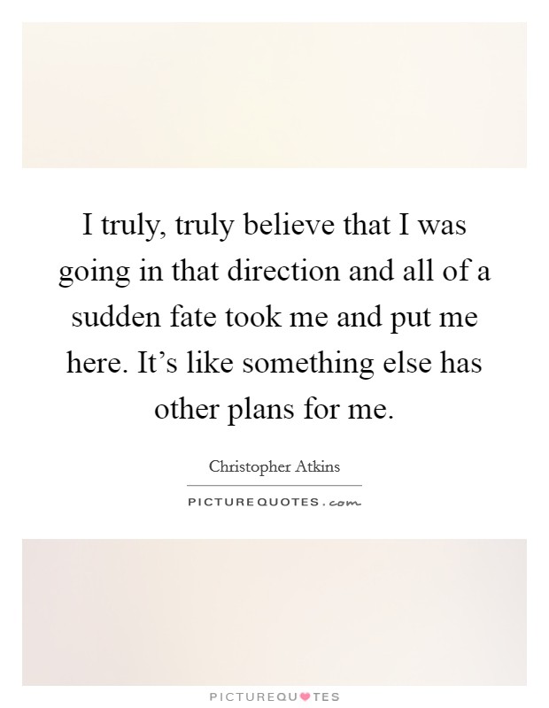 I truly, truly believe that I was going in that direction and all of a sudden fate took me and put me here. It's like something else has other plans for me. Picture Quote #1