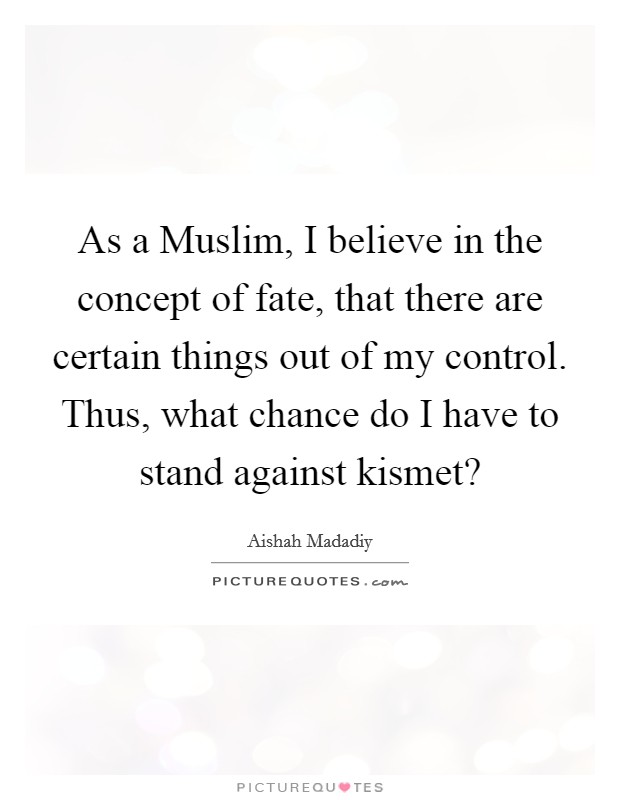 As a Muslim, I believe in the concept of fate, that there are certain things out of my control. Thus, what chance do I have to stand against kismet? Picture Quote #1