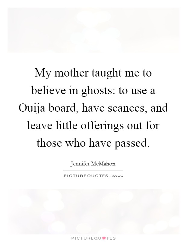 My mother taught me to believe in ghosts: to use a Ouija board, have seances, and leave little offerings out for those who have passed. Picture Quote #1