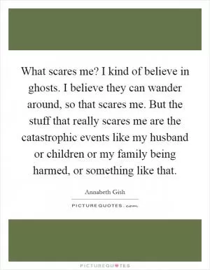 What scares me? I kind of believe in ghosts. I believe they can wander around, so that scares me. But the stuff that really scares me are the catastrophic events like my husband or children or my family being harmed, or something like that Picture Quote #1
