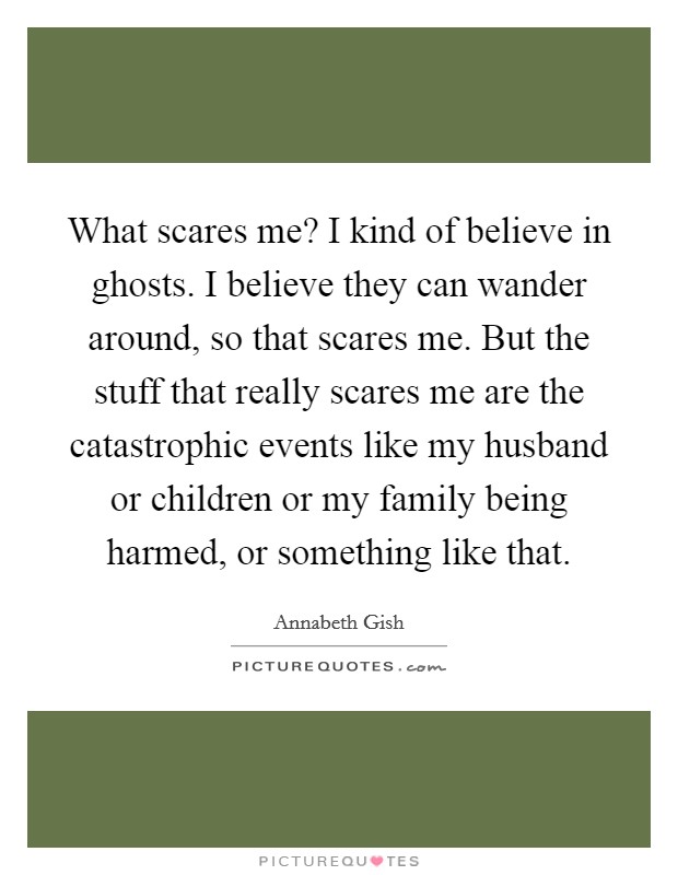 What scares me? I kind of believe in ghosts. I believe they can wander around, so that scares me. But the stuff that really scares me are the catastrophic events like my husband or children or my family being harmed, or something like that. Picture Quote #1