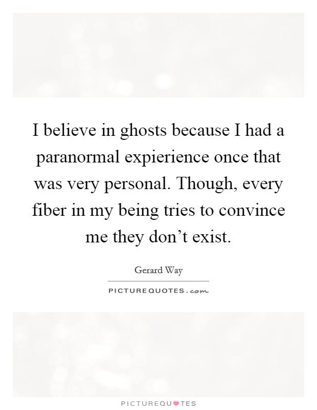 I believe in ghosts because I had a paranormal expierience once that was very personal. Though, every fiber in my being tries to convince me they don't exist. Picture Quote #1