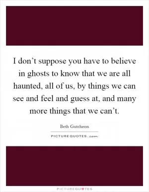 I don’t suppose you have to believe in ghosts to know that we are all haunted, all of us, by things we can see and feel and guess at, and many more things that we can’t Picture Quote #1