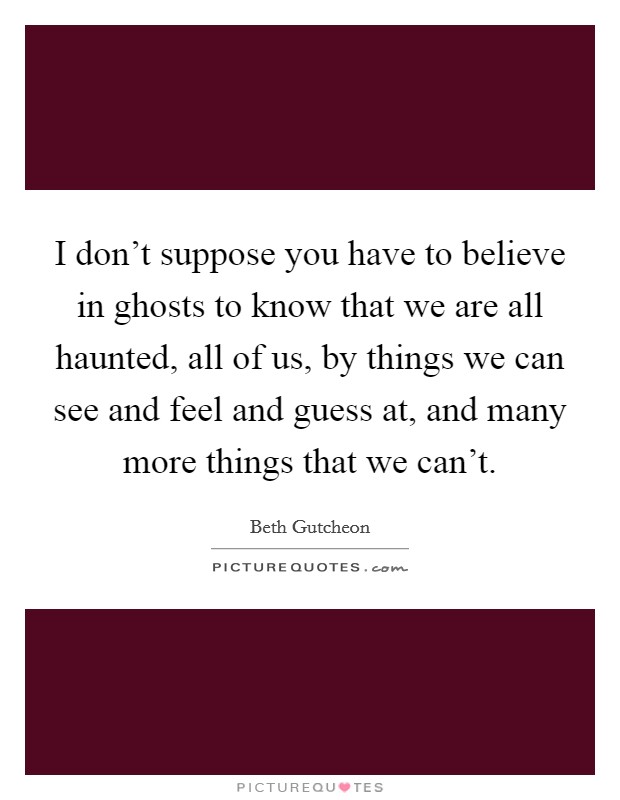 I don't suppose you have to believe in ghosts to know that we are all haunted, all of us, by things we can see and feel and guess at, and many more things that we can't. Picture Quote #1