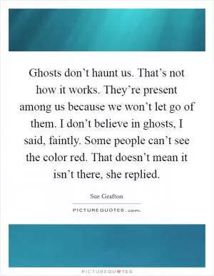 Ghosts don’t haunt us. That’s not how it works. They’re present among us because we won’t let go of them. I don’t believe in ghosts, I said, faintly. Some people can’t see the color red. That doesn’t mean it isn’t there, she replied Picture Quote #1