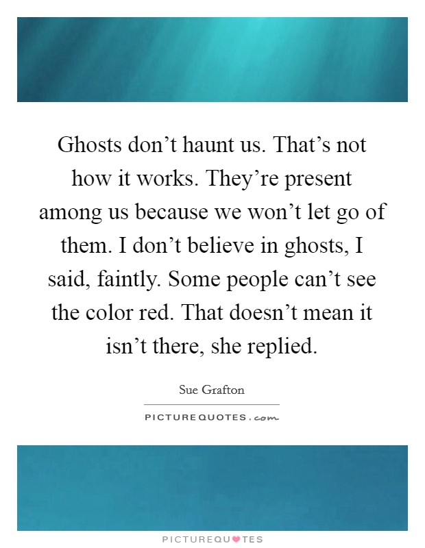 Ghosts don't haunt us. That's not how it works. They're present among us because we won't let go of them. I don't believe in ghosts, I said, faintly. Some people can't see the color red. That doesn't mean it isn't there, she replied. Picture Quote #1