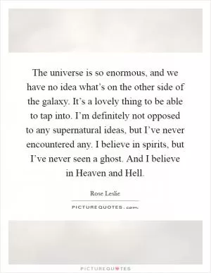 The universe is so enormous, and we have no idea what’s on the other side of the galaxy. It’s a lovely thing to be able to tap into. I’m definitely not opposed to any supernatural ideas, but I’ve never encountered any. I believe in spirits, but I’ve never seen a ghost. And I believe in Heaven and Hell Picture Quote #1