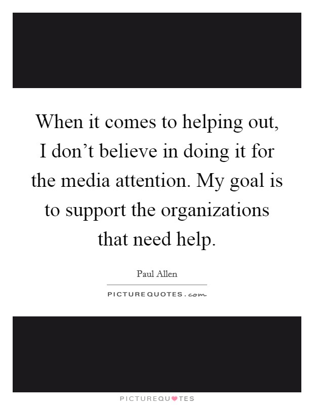 When it comes to helping out, I don't believe in doing it for the media attention. My goal is to support the organizations that need help. Picture Quote #1