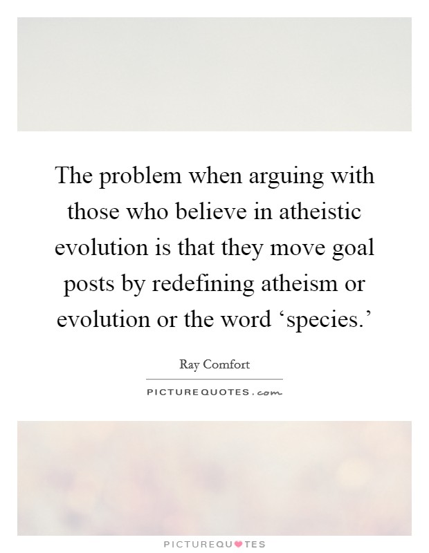 The problem when arguing with those who believe in atheistic evolution is that they move goal posts by redefining atheism or evolution or the word ‘species.' Picture Quote #1