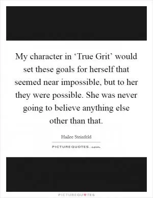 My character in ‘True Grit’ would set these goals for herself that seemed near impossible, but to her they were possible. She was never going to believe anything else other than that Picture Quote #1