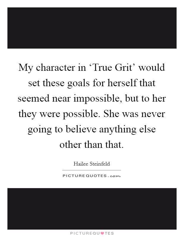 My character in ‘True Grit' would set these goals for herself that seemed near impossible, but to her they were possible. She was never going to believe anything else other than that. Picture Quote #1