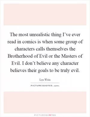 The most unrealistic thing I’ve ever read in comics is when some group of characters calls themselves the Brotherhood of Evil or the Masters of Evil. I don’t believe any character believes their goals to be truly evil Picture Quote #1